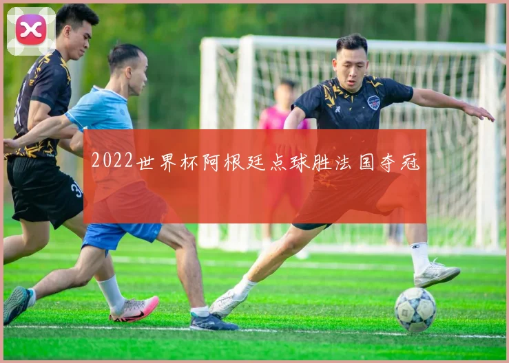 2022世界杯阿根廷点球胜法国夺冠