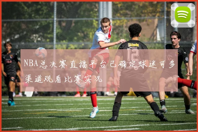 NBA总决赛直播平台已确定球迷可多渠道观看比赛实况