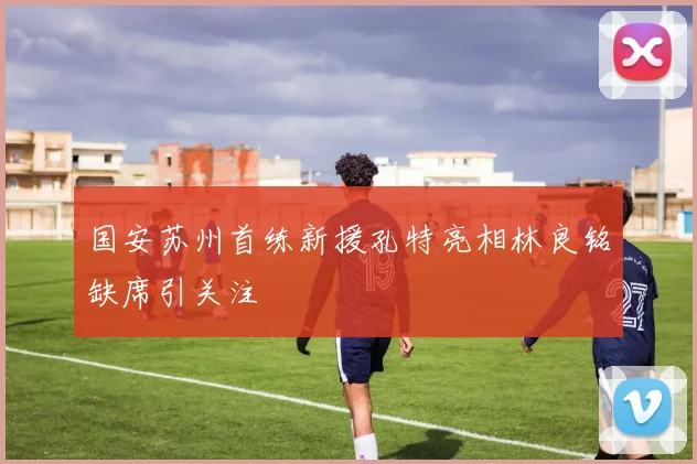 国安苏州首练新援孔特亮相林良铭缺席引关注