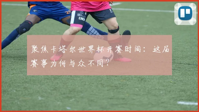 聚焦卡塔尔世界杯开赛时间:这届赛事为何与众不同?
