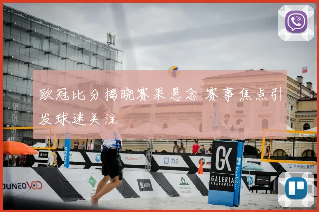 欧冠比分揭晓赛果悬念 赛事焦点引发球迷关注