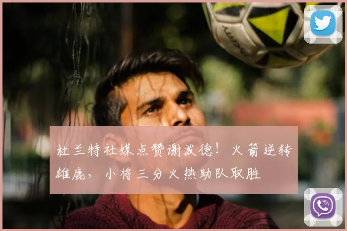 杜兰特社媒点赞谢泼德！火箭逆转雄鹿，小将三分火热助队取胜