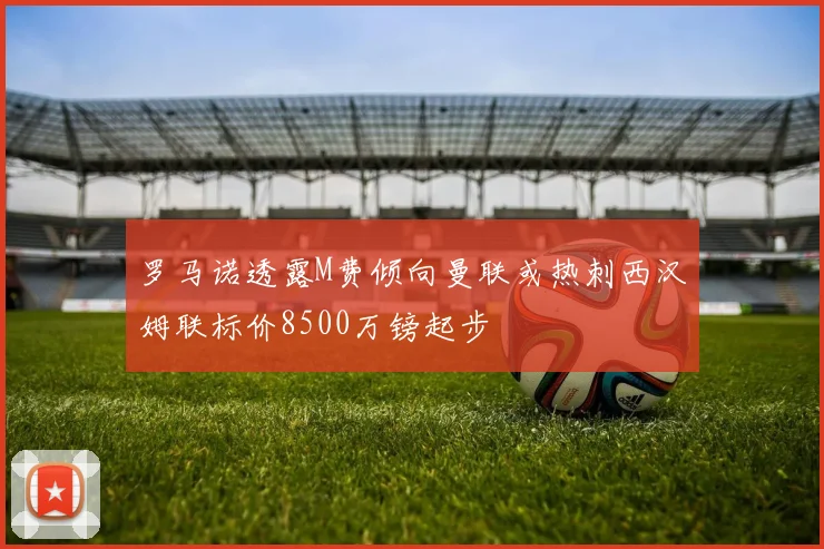 罗马诺透露M费倾向曼联或热刺西汉姆联标价8500万镑起步