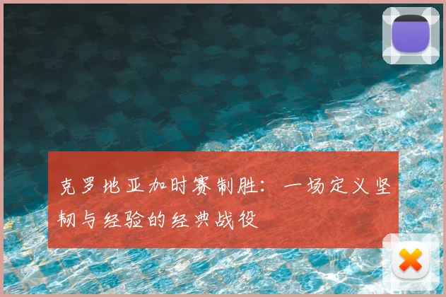 克罗地亚加时赛制胜:一场定义坚韧与经验的经典战役
