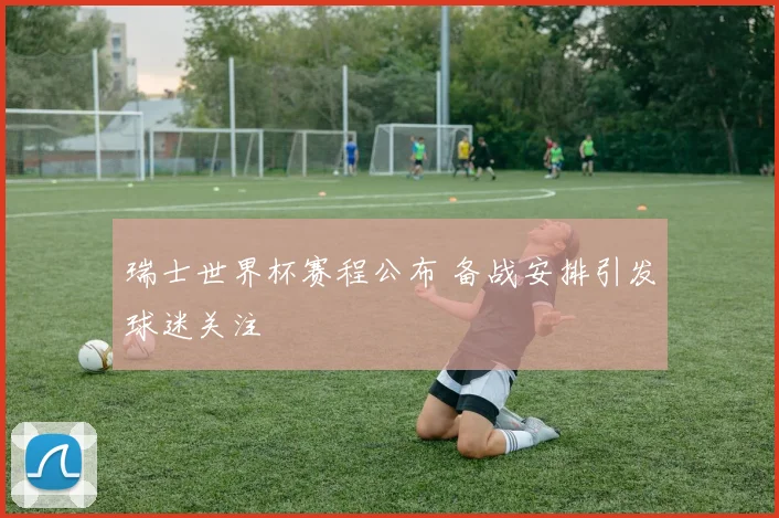 瑞士世界杯赛程公布 备战安排引发球迷关注
