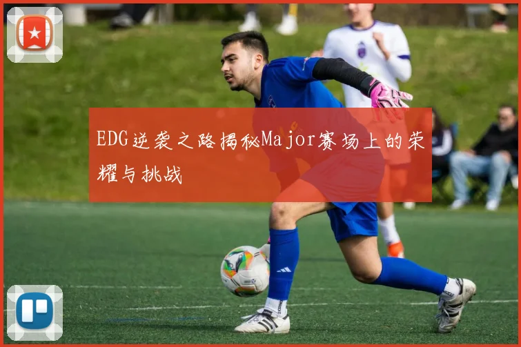 EDG逆袭之路揭秘Major赛场上的荣耀与挑战