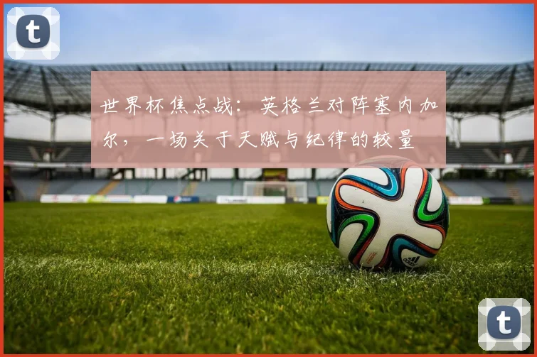 世界杯焦点战:英格兰对阵塞内加尔,一场关于天赋与纪律的较量