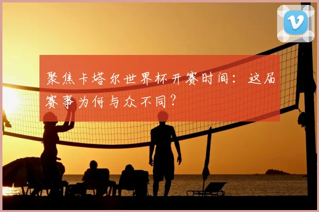 聚焦卡塔尔世界杯开赛时间：这届赛事为何与众不同？