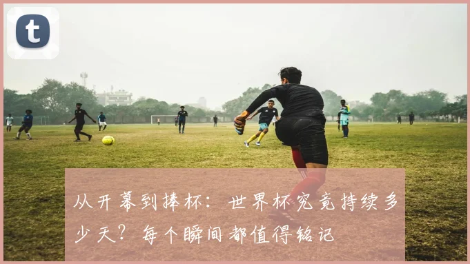 从开幕到捧杯:世界杯究竟持续多少天?每个瞬间都值得铭记