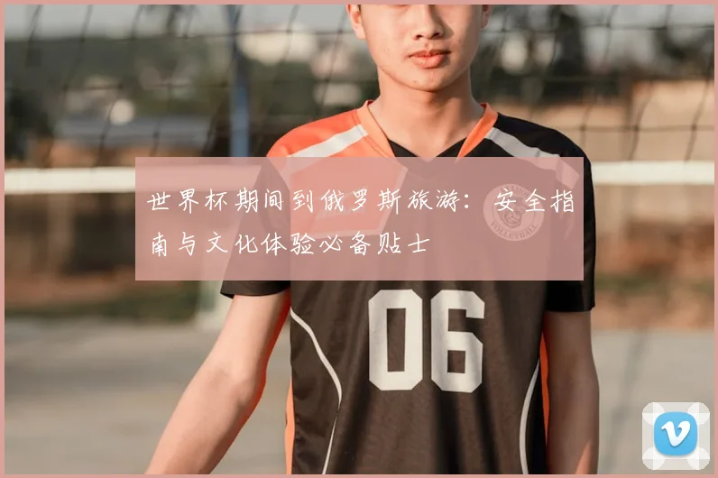 世界杯期间到俄罗斯旅游:安全指南与文化体验必备贴士