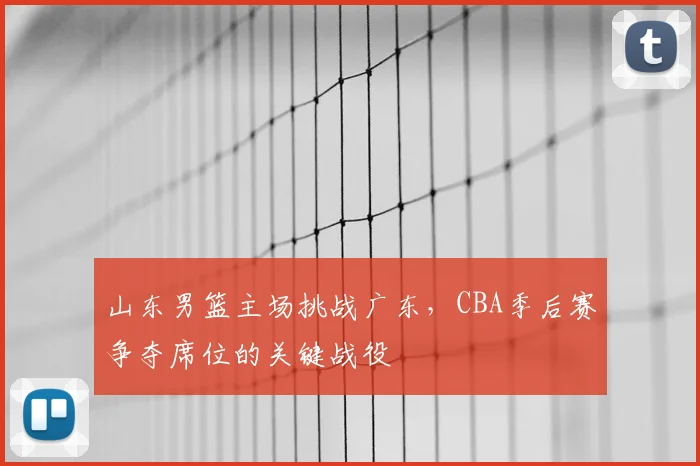 山东男篮主场挑战广东，CBA季后赛争夺席位的关键战役