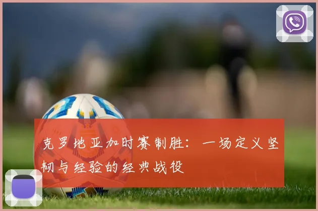 克罗地亚加时赛制胜:一场定义坚韧与经验的经典战役