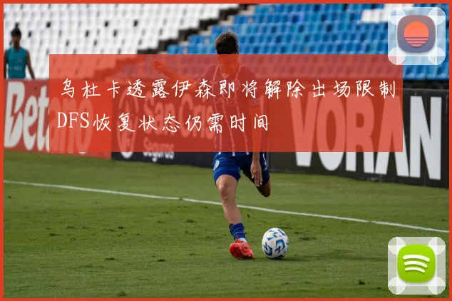 乌杜卡透露伊森即将解除出场限制DFS恢复状态仍需时间