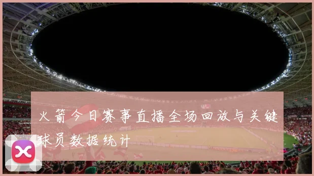 火箭今日赛事直播全场回放与关键球员数据统计