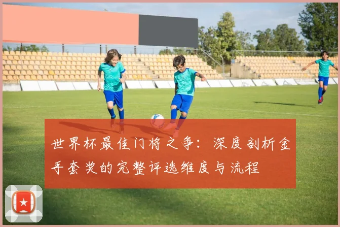 世界杯最佳门将之争:深度剖析金手套奖的完整评选维度与流程