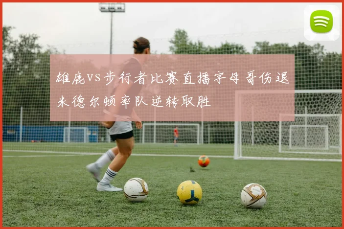 雄鹿vs步行者比赛直播字母哥伤退米德尔顿率队逆转取胜