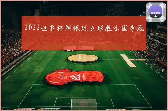 2022世界杯阿根廷点球胜法国夺冠
