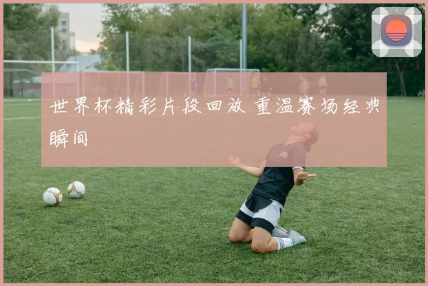 世界杯精彩片段回放 重温赛场经典瞬间