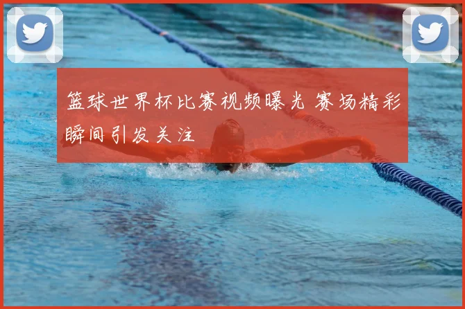 篮球世界杯比赛视频曝光 赛场精彩瞬间引发关注