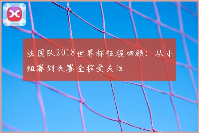 法国队2018世界杯征程回顾:从小组赛到决赛全程受关注