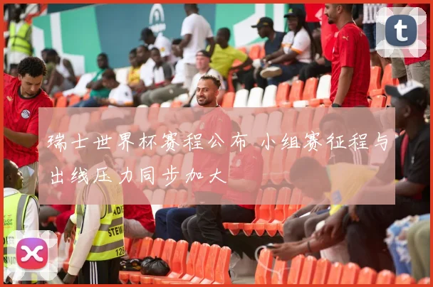 瑞士世界杯赛程公布 小组赛征程与出线压力同步加大