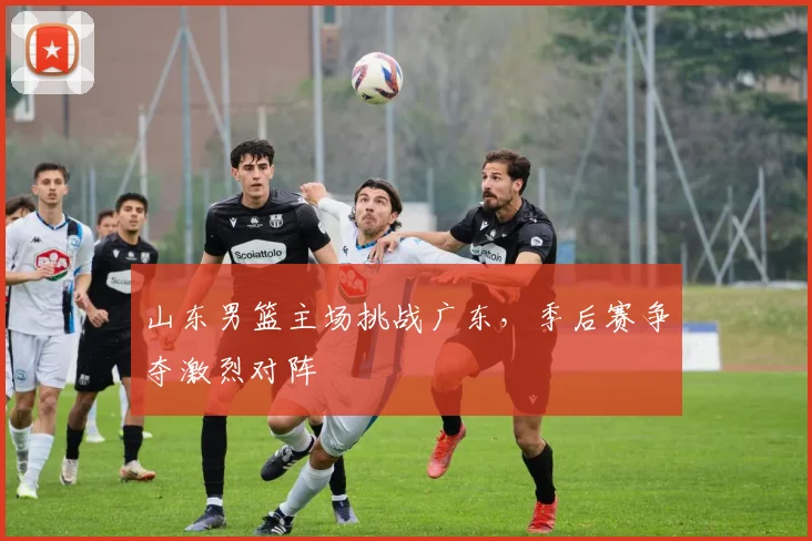 山东男篮主场挑战广东,季后赛争夺激烈对阵