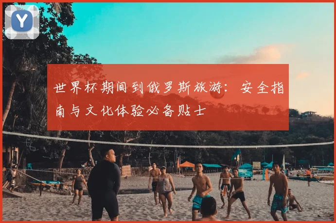 世界杯期间到俄罗斯旅游:安全指南与文化体验必备贴士