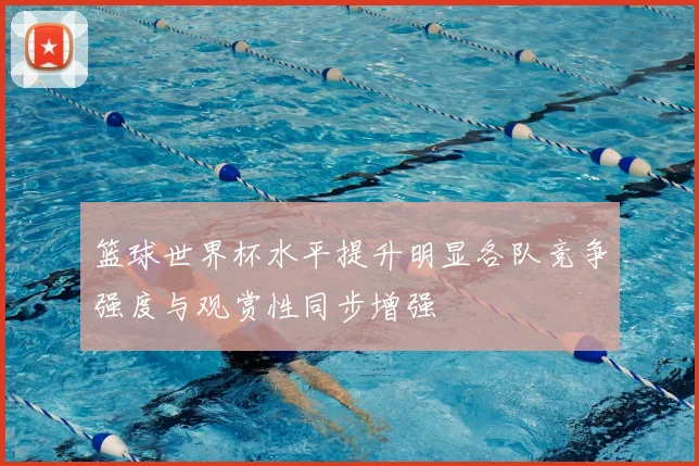 篮球世界杯水平提升明显各队竞争强度与观赏性同步增强