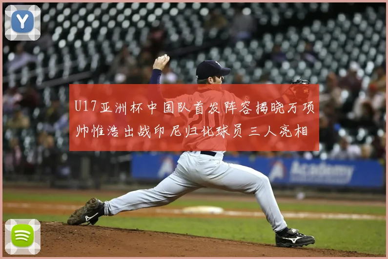 U17亚洲杯中国队首发阵容揭晓万项帅惟浩出战印尼归化球员三人亮相