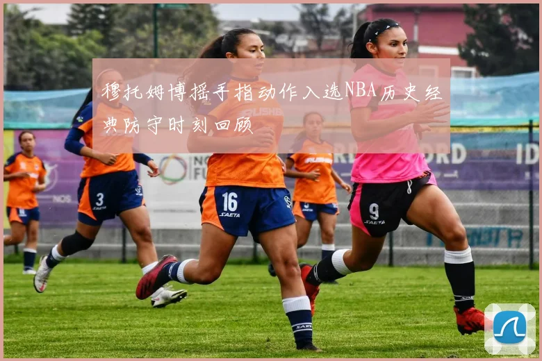 穆托姆博摇手指动作入选NBA历史经典防守时刻回顾
