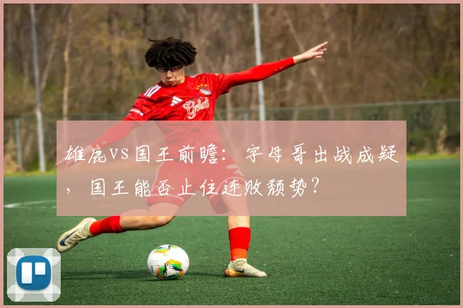 雄鹿vs国王前瞻:字母哥出战成疑,国王能否止住连败颓势?