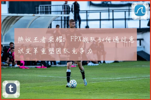 热议王者荣耀：FPX战队如何通过意识变革重塑团队竞争力