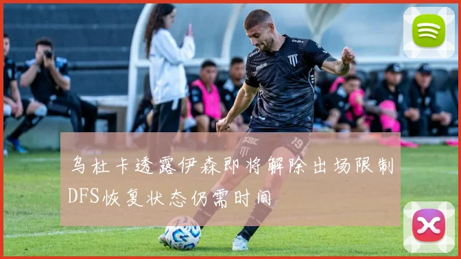 乌杜卡透露伊森即将解除出场限制DFS恢复状态仍需时间