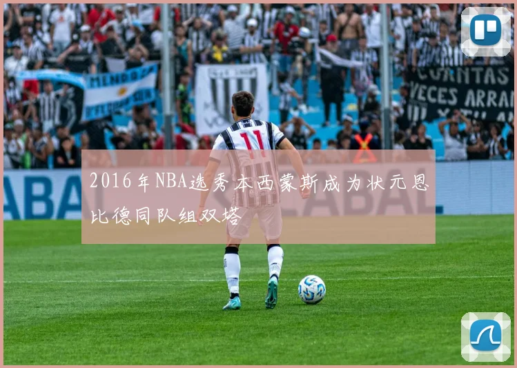 2016年NBA选秀本西蒙斯成为状元恩比德同队组双塔