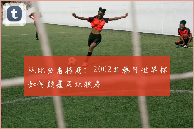 从比分看格局：2002年韩日世界杯如何颠覆足坛秩序