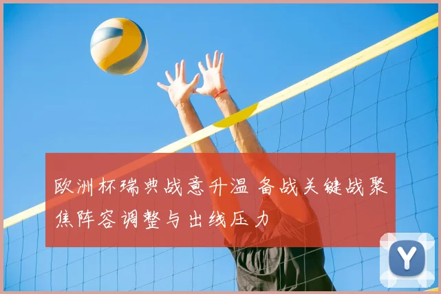 欧洲杯瑞典战意升温 备战关键战聚焦阵容调整与出线压力