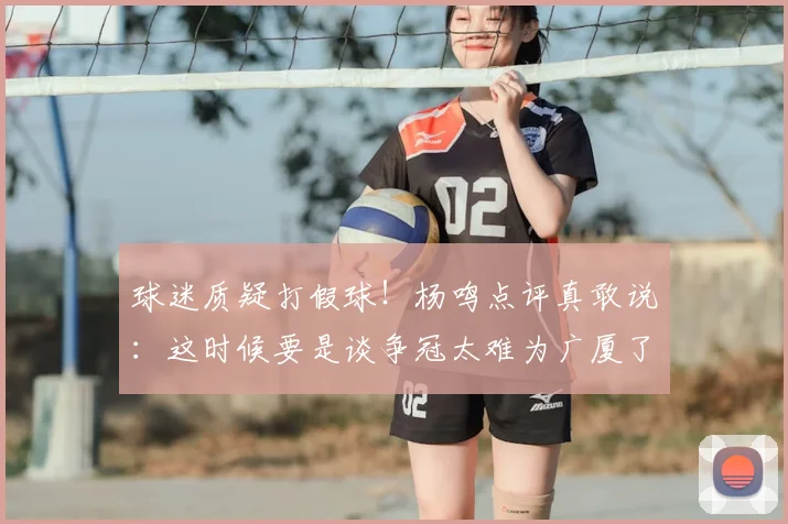 球迷质疑打假球!杨鸣点评真敢说:这时候要是谈争冠太难为广厦了