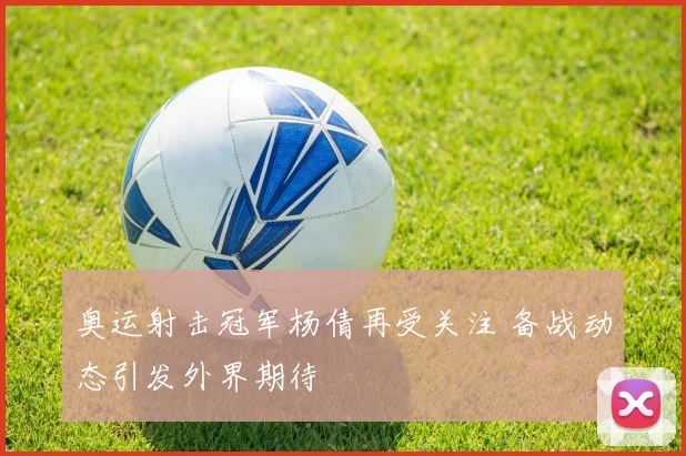 奥运射击冠军杨倩再受关注 备战动态引发外界期待