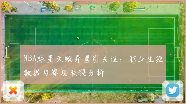 NBA球星天赋异禀引关注，职业生涯数据与赛场表现分析