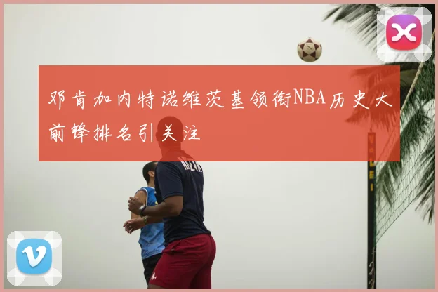 邓肯加内特诺维茨基领衔NBA历史大前锋排名引关注