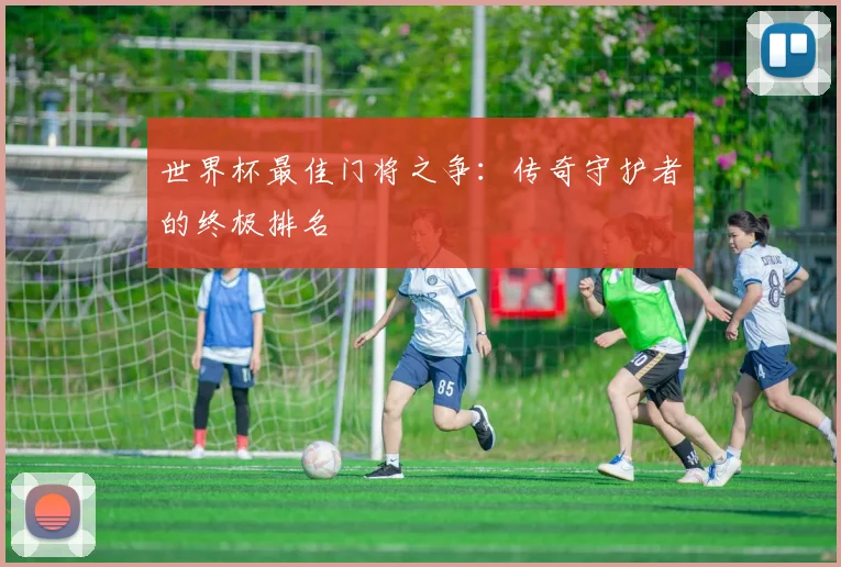 世界杯最佳门将之争：传奇守护者的终极排名