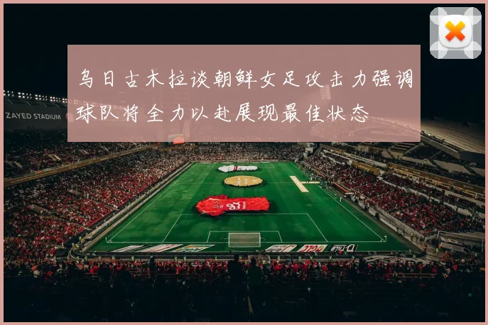 乌日古木拉谈朝鲜女足攻击力强调球队将全力以赴展现最佳状态