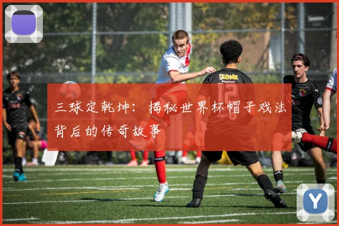 三球定乾坤:揭秘世界杯帽子戏法背后的传奇故事