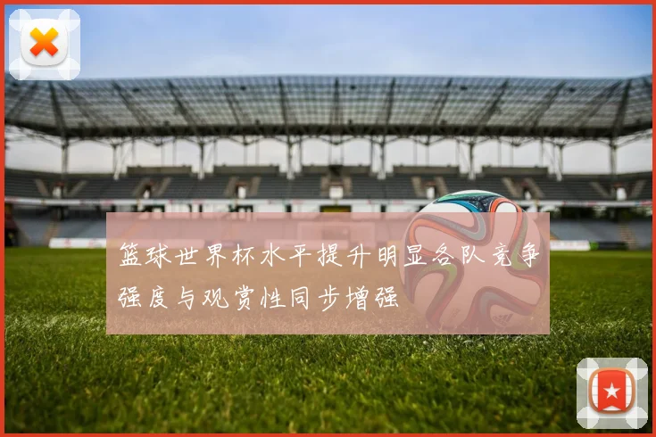 篮球世界杯水平提升明显各队竞争强度与观赏性同步增强