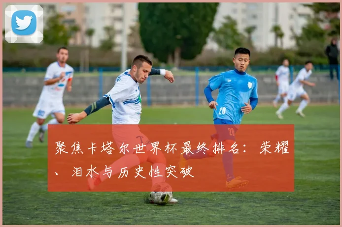 聚焦卡塔尔世界杯最终排名:荣耀、泪水与历史性突破