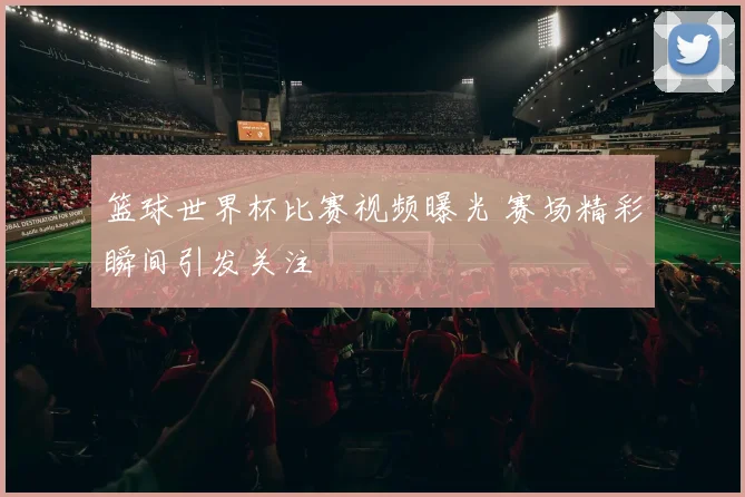 篮球世界杯比赛视频曝光 赛场精彩瞬间引发关注