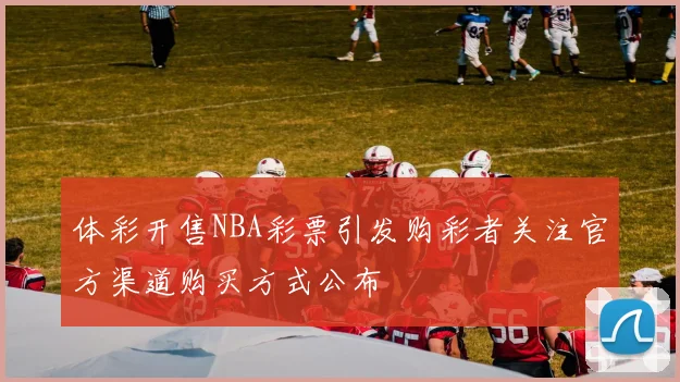 体彩开售NBA彩票引发购彩者关注官方渠道购买方式公布