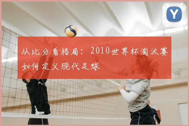 从比分看格局：2010世界杯淘汰赛如何定义现代足球