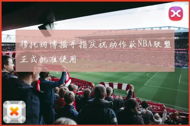 穆托姆博摇手指庆祝动作获NBA联盟正式批准使用