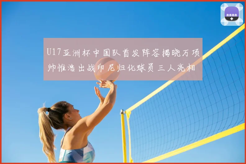 U17亚洲杯中国队首发阵容揭晓万项帅惟浩出战印尼归化球员三人亮相